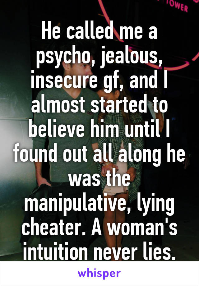 He called me a psycho, jealous, insecure gf, and I almost started to believe him until I found out all along he was the manipulative, lying cheater. A woman's intuition never lies.