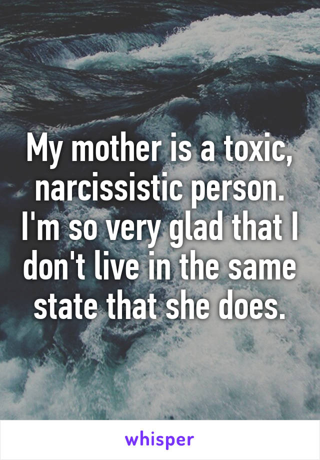 My mother is a toxic, narcissistic person. I'm so very glad that I don't live in the same state that she does.
