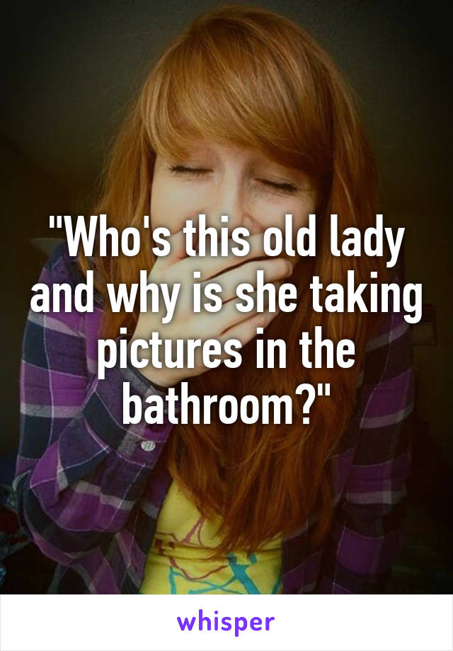 "Who's this old lady and why is she taking pictures in the bathroom?"