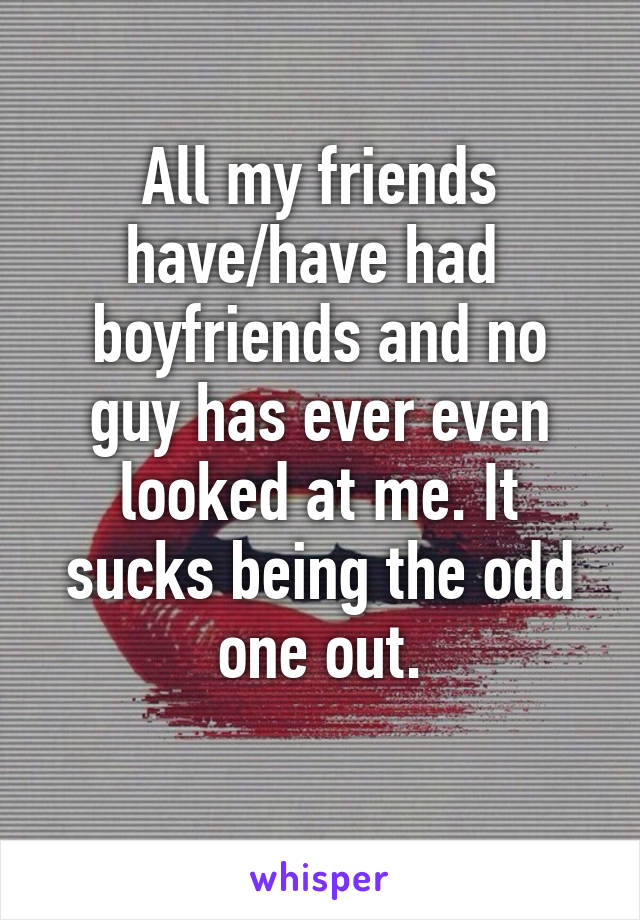 All my friends have/have had  boyfriends and no guy has ever even looked at me. It sucks being the odd one out.
