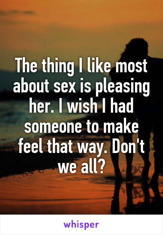 The thing I like most about sex is pleasing her. I wish I had someone to make feel that way. Don't we all?