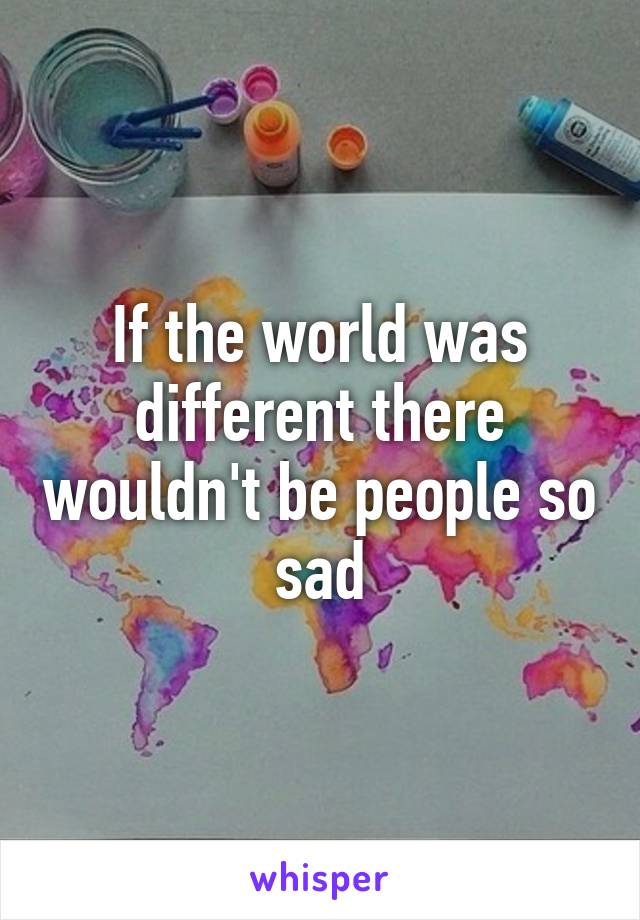 If the world was different there wouldn't be people so sad