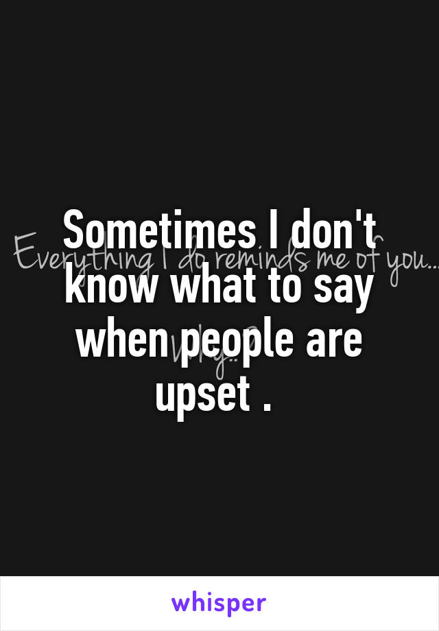 Sometimes I don't know what to say when people are upset . 