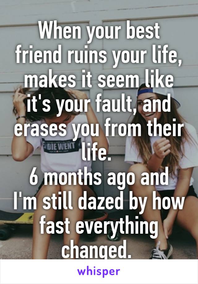 When your best friend ruins your life, makes it seem like it's your fault, and erases you from their life. 
6 months ago and I'm still dazed by how fast everything changed. 
