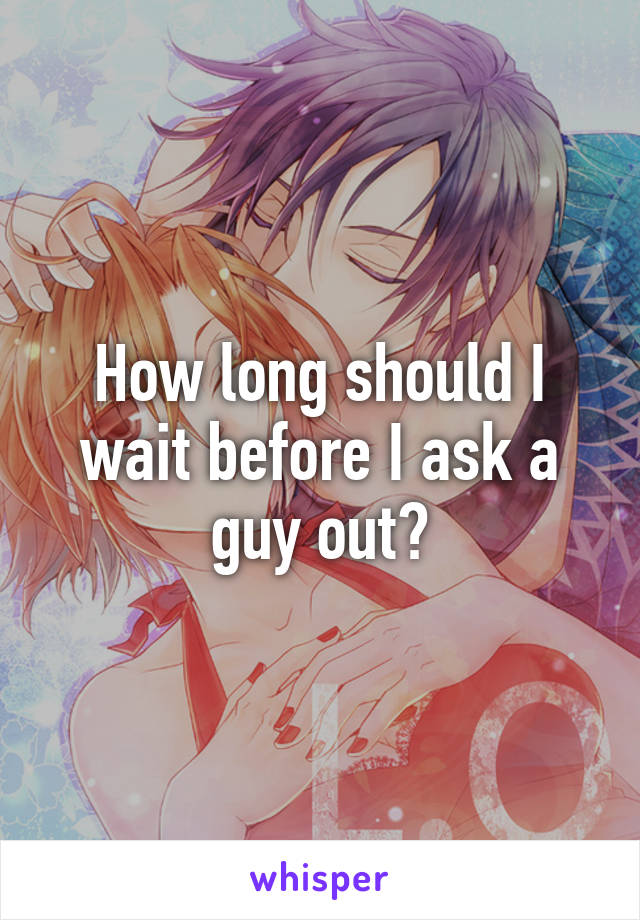 How long should I wait before I ask a guy out?