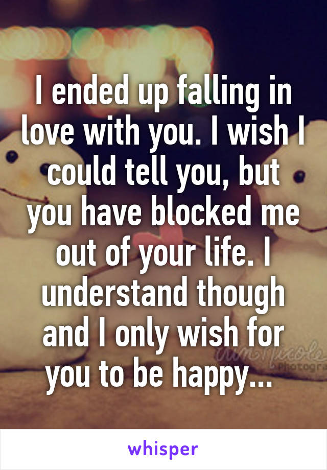 I ended up falling in love with you. I wish I could tell you, but you have blocked me out of your life. I understand though and I only wish for you to be happy... 