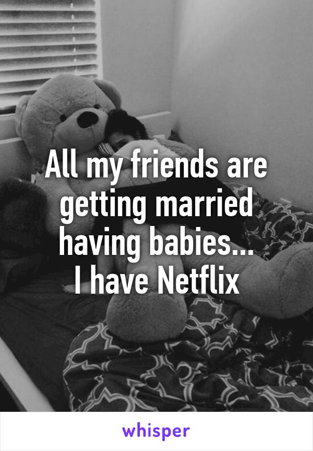 All my friends are getting married having babies...
 I have Netflix 