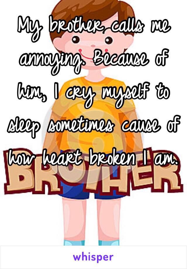 My brother calls me annoying. Because of him, I cry myself to sleep sometimes cause of how heart broken I am. 