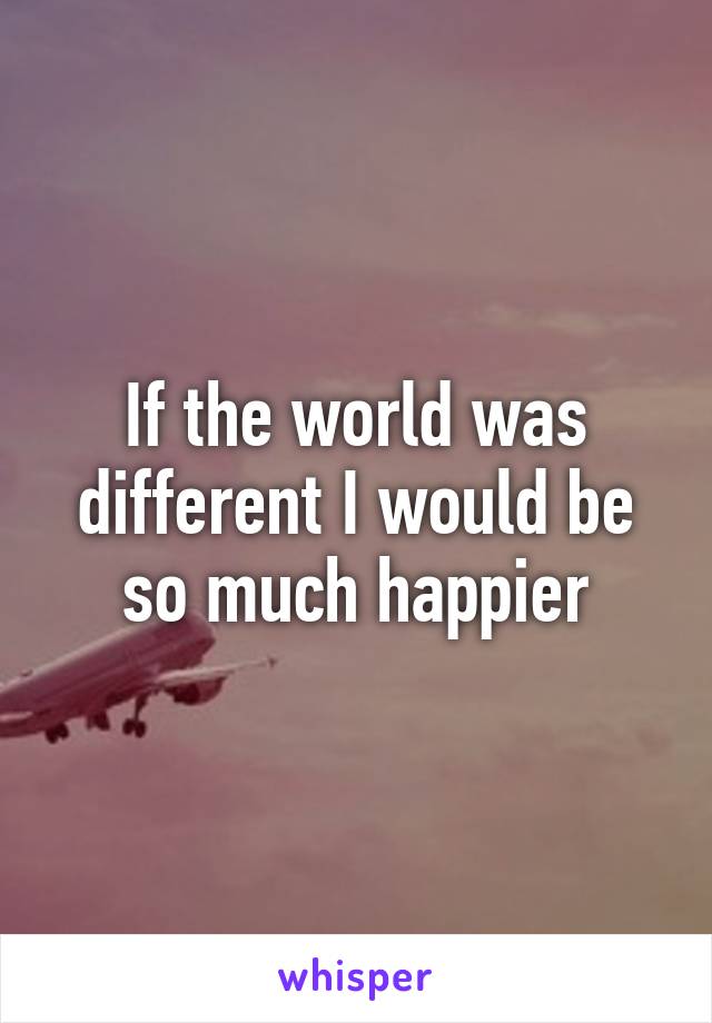 If the world was different I would be so much happier