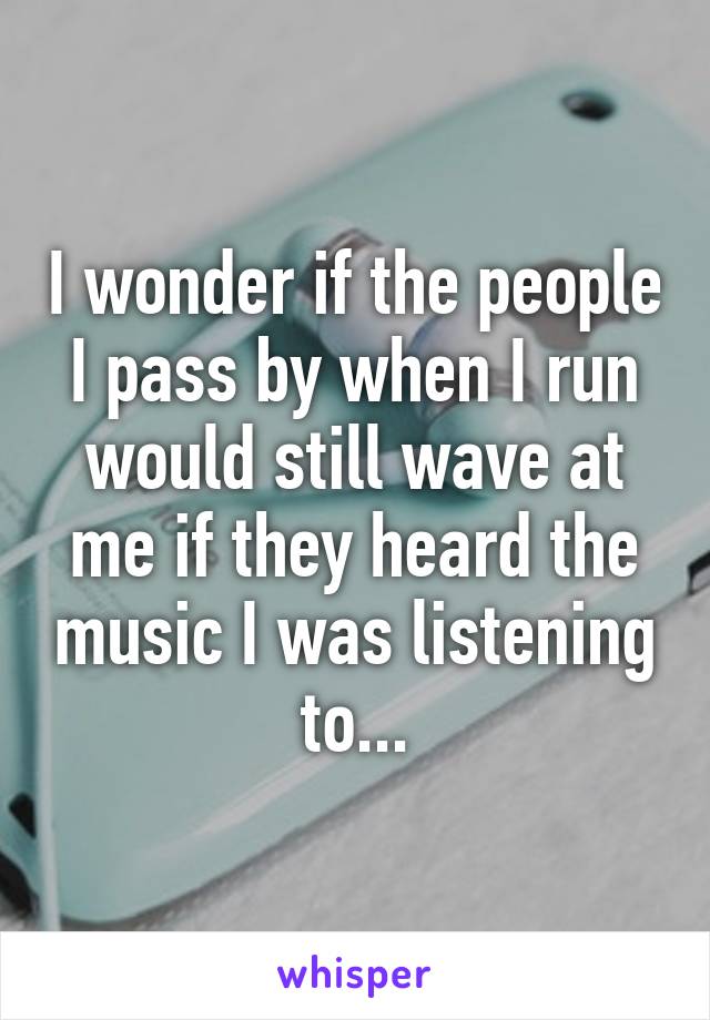 I wonder if the people I pass by when I run would still wave at me if they heard the music I was listening to...