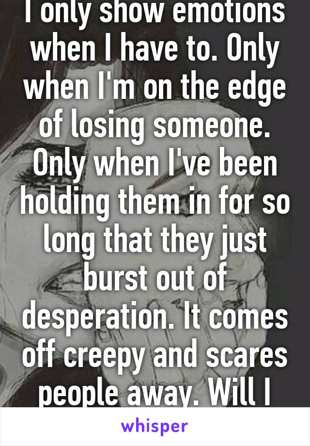 I only show emotions when I have to. Only when I'm on the edge of losing someone. Only when I've been holding them in for so long that they just burst out of desperation. It comes off creepy and scares people away. Will I ever change?