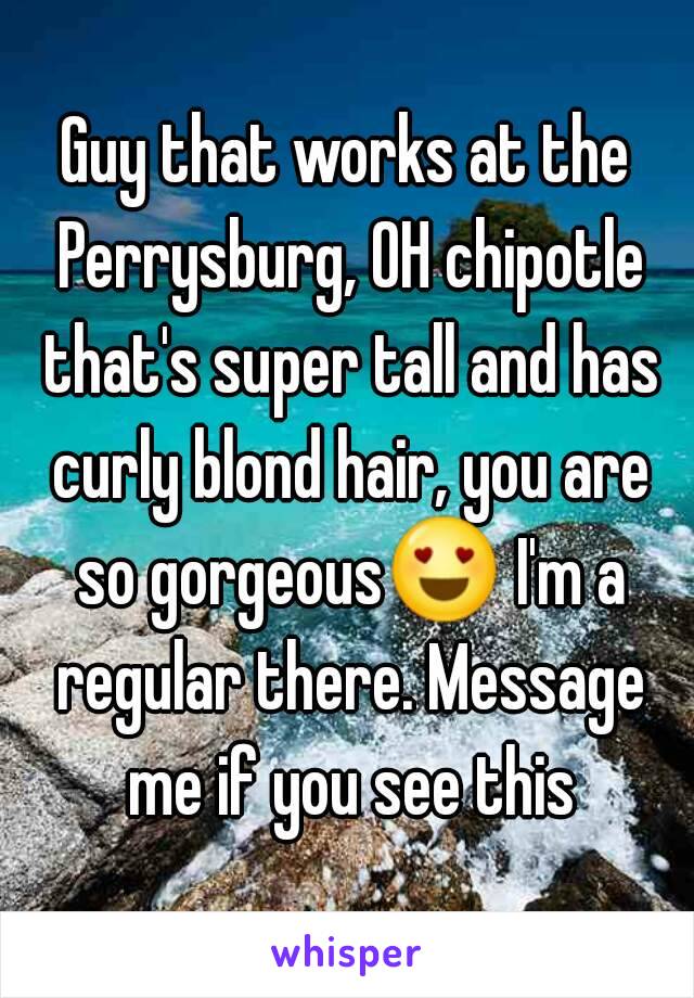 Guy that works at the Perrysburg, OH chipotle that's super tall and has curly blond hair, you are so gorgeous😍 I'm a regular there. Message me if you see this