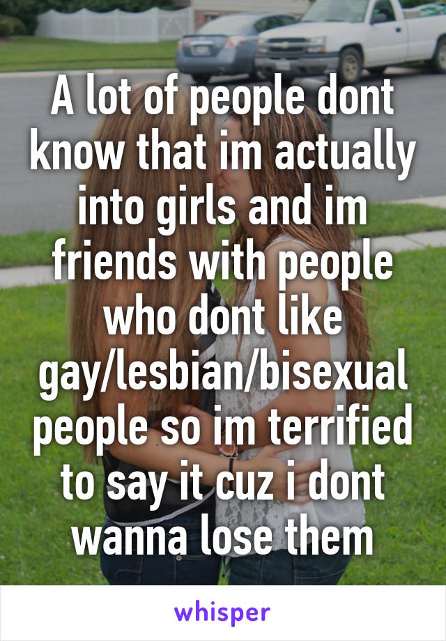 A lot of people dont know that im actually into girls and im friends with people who dont like gay/lesbian/bisexual people so im terrified to say it cuz i dont wanna lose them