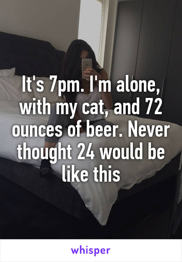 It's 7pm. I'm alone, with my cat, and 72 ounces of beer. Never thought 24 would be like this