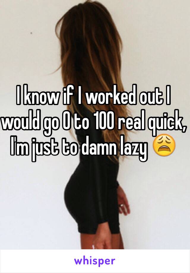 I know if I worked out I would go 0 to 100 real quick, I'm just to damn lazy 😩