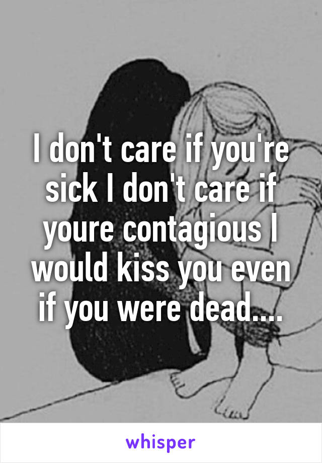 I don't care if you're sick I don't care if youre contagious I would kiss you even if you were dead....