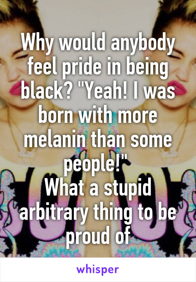 Why would anybody feel pride in being black? "Yeah! I was born with more melanin than some people!" 
What a stupid arbitrary thing to be proud of
