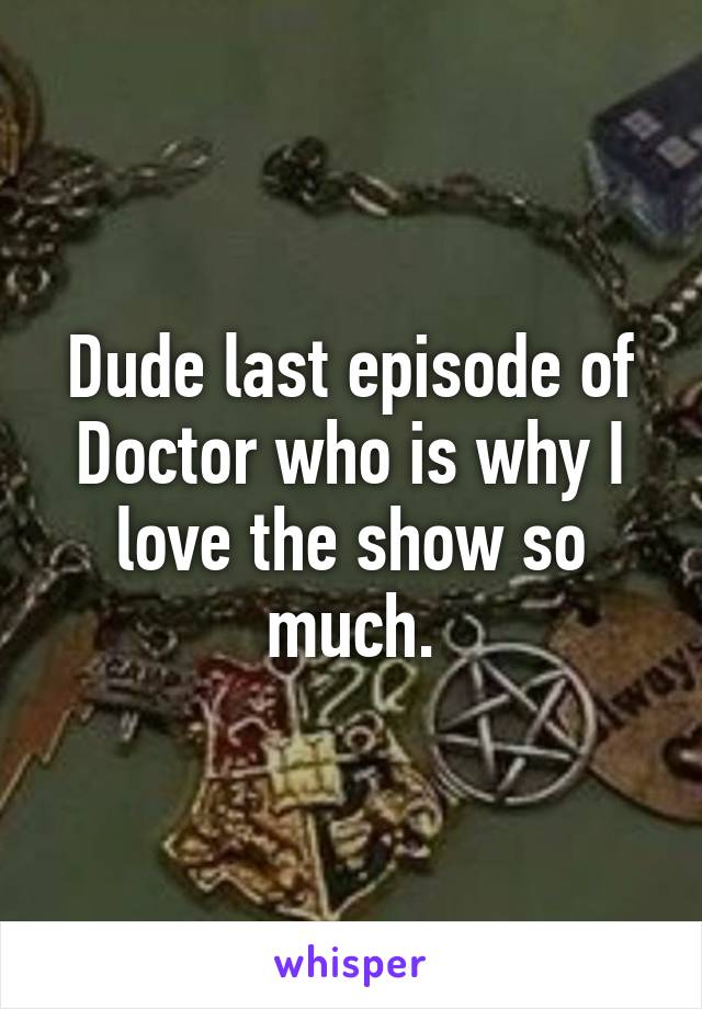 Dude last episode of Doctor who is why I love the show so much.
