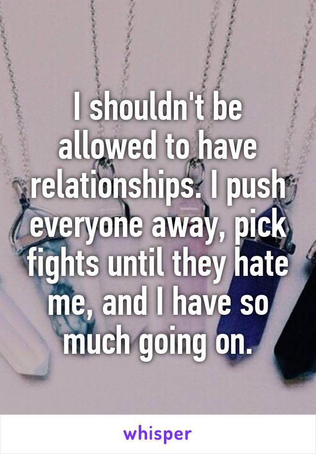 I shouldn't be allowed to have relationships. I push everyone away, pick fights until they hate me, and I have so much going on.