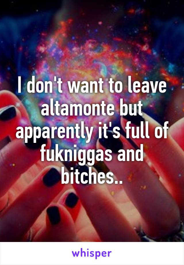 I don't want to leave altamonte but apparently it's full of fukniggas and bitches..