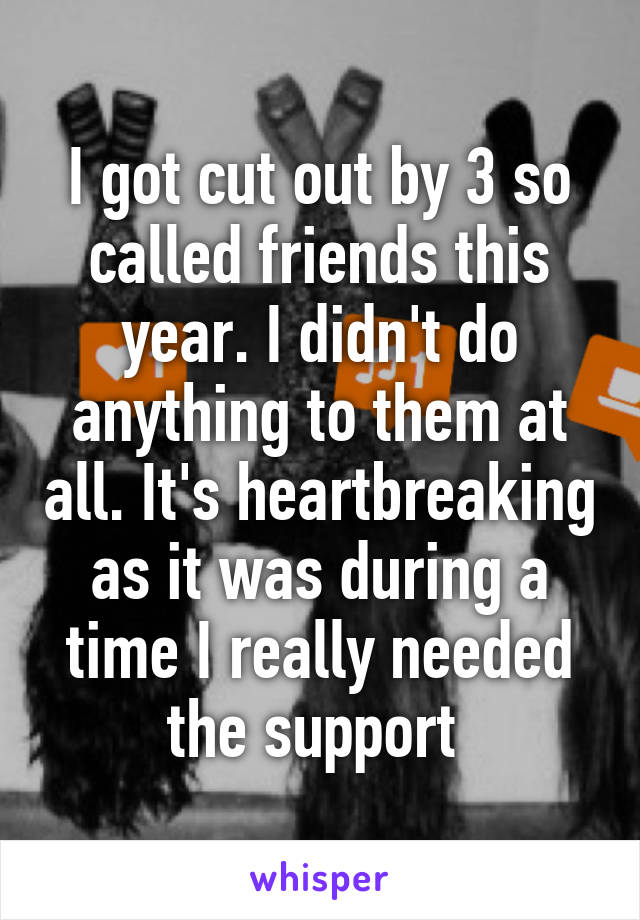 I got cut out by 3 so called friends this year. I didn't do anything to them at all. It's heartbreaking as it was during a time I really needed the support 