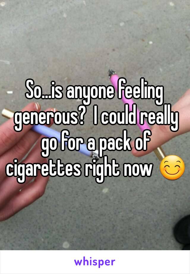 So...is anyone feeling generous?  I could really go for a pack of cigarettes right now 😊