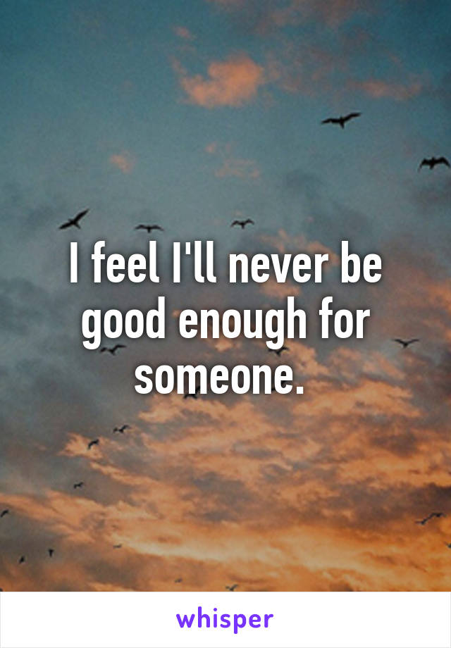 I feel I'll never be good enough for someone. 