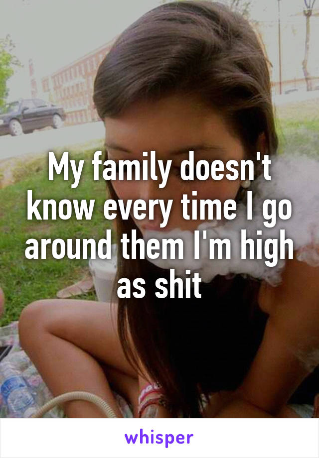 My family doesn't know every time I go around them I'm high as shit