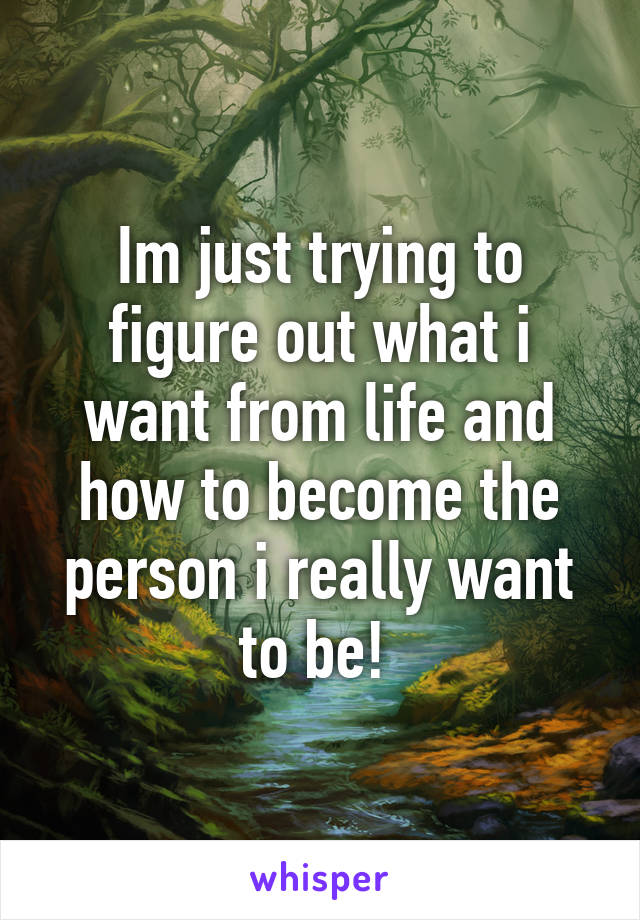 Im just trying to figure out what i want from life and how to become the person i really want to be! 
