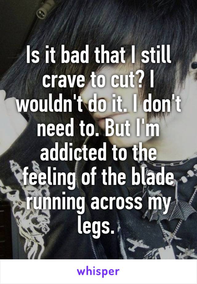 Is it bad that I still crave to cut? I wouldn't do it. I don't need to. But I'm addicted to the feeling of the blade running across my legs. 