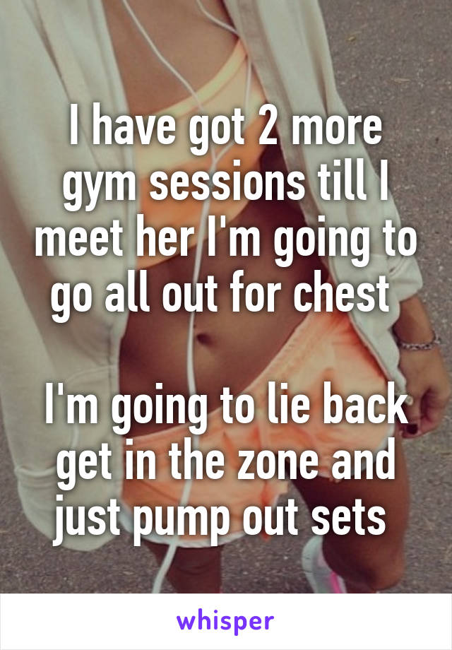 I have got 2 more gym sessions till I meet her I'm going to go all out for chest 

I'm going to lie back get in the zone and just pump out sets 