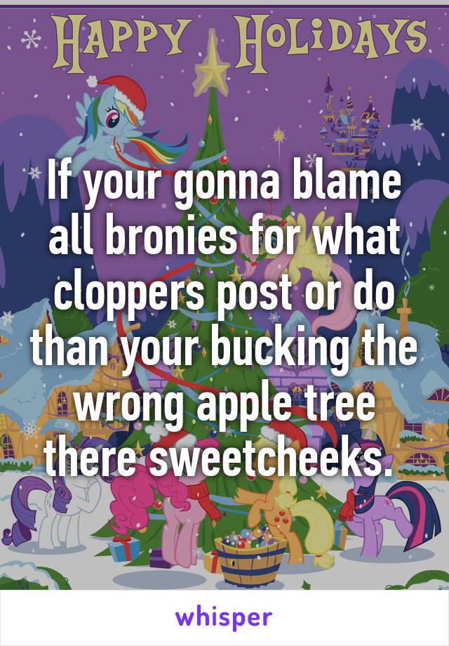 If your gonna blame all bronies for what cloppers post or do than your bucking the wrong apple tree there sweetcheeks. 