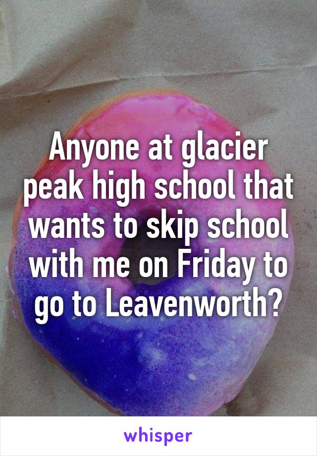 Anyone at glacier peak high school that wants to skip school with me on Friday to go to Leavenworth?