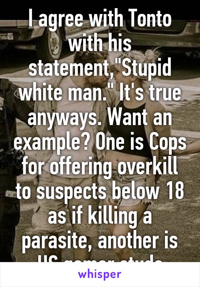 I agree with Tonto with his statement,"Stupid white man." It's true anyways. Want an example? One is Cops for offering overkill to suspects below 18 as if killing a parasite, another is HS gamer studs