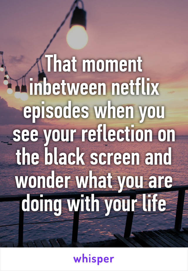 That moment inbetween netflix episodes when you see your reflection on the black screen and wonder what you are doing with your life