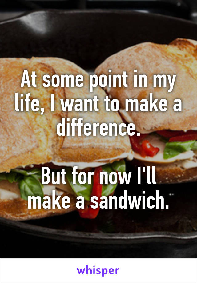 At some point in my life, I want to make a difference.

But for now I'll make a sandwich.