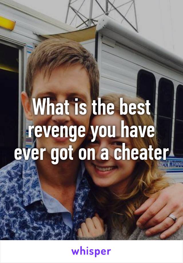 What is the best revenge you have ever got on a cheater