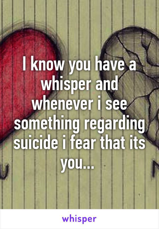 I know you have a whisper and whenever i see something regarding suicide i fear that its you... 