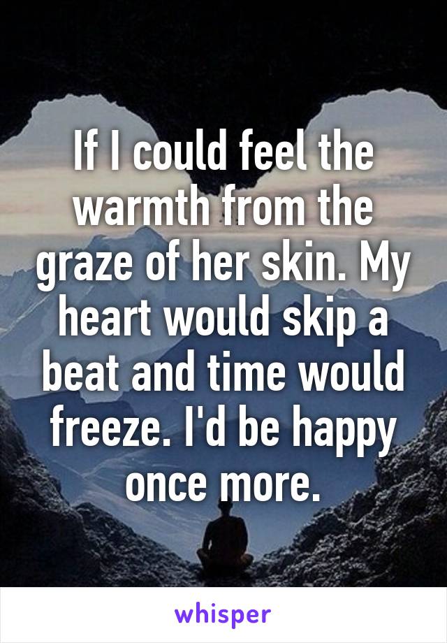If I could feel the warmth from the graze of her skin. My heart would skip a beat and time would freeze. I'd be happy once more.