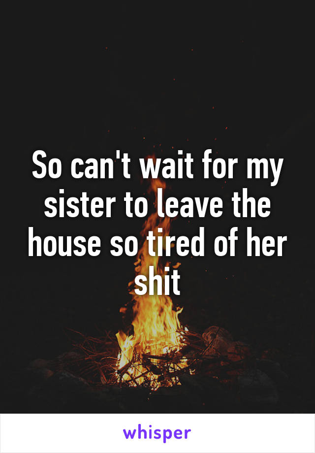 So can't wait for my sister to leave the house so tired of her shit