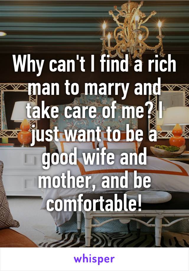 Why can't I find a rich man to marry and take care of me? I just want to be a good wife and mother, and be comfortable!