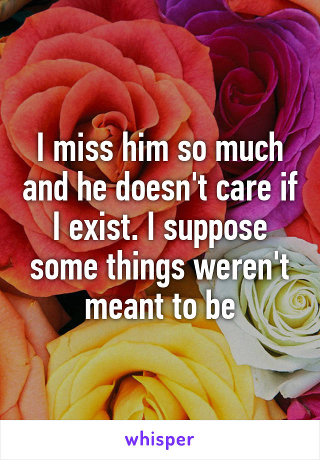 I miss him so much and he doesn't care if I exist. I suppose some things weren't meant to be