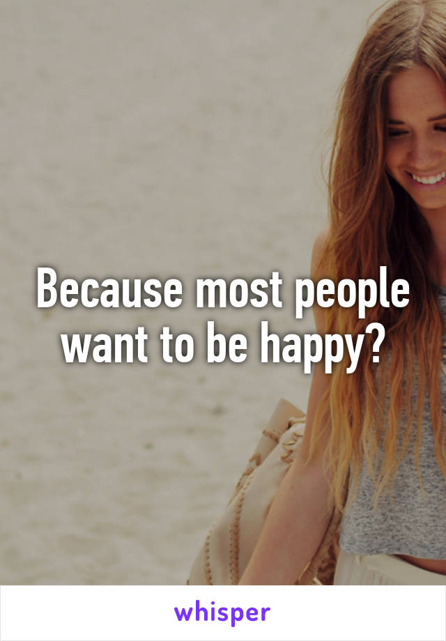 Because most people want to be happy?