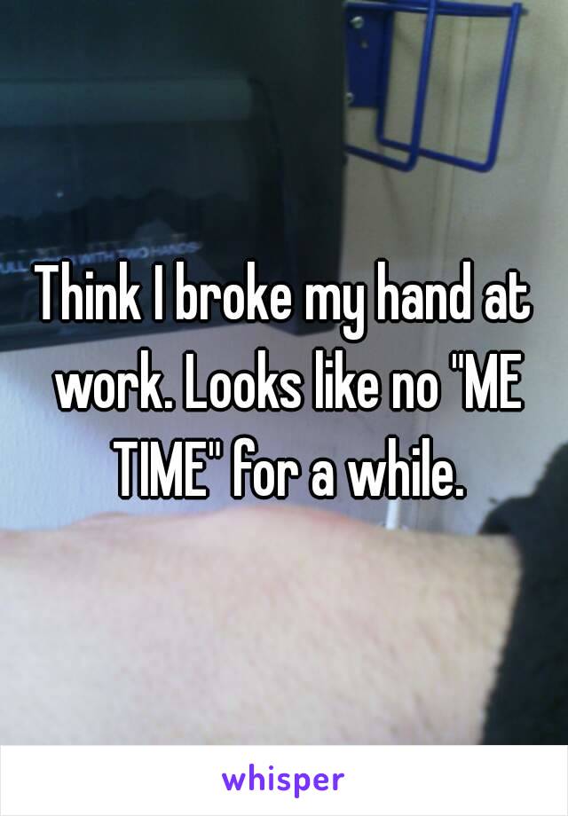 Think I broke my hand at work. Looks like no "ME TIME" for a while.