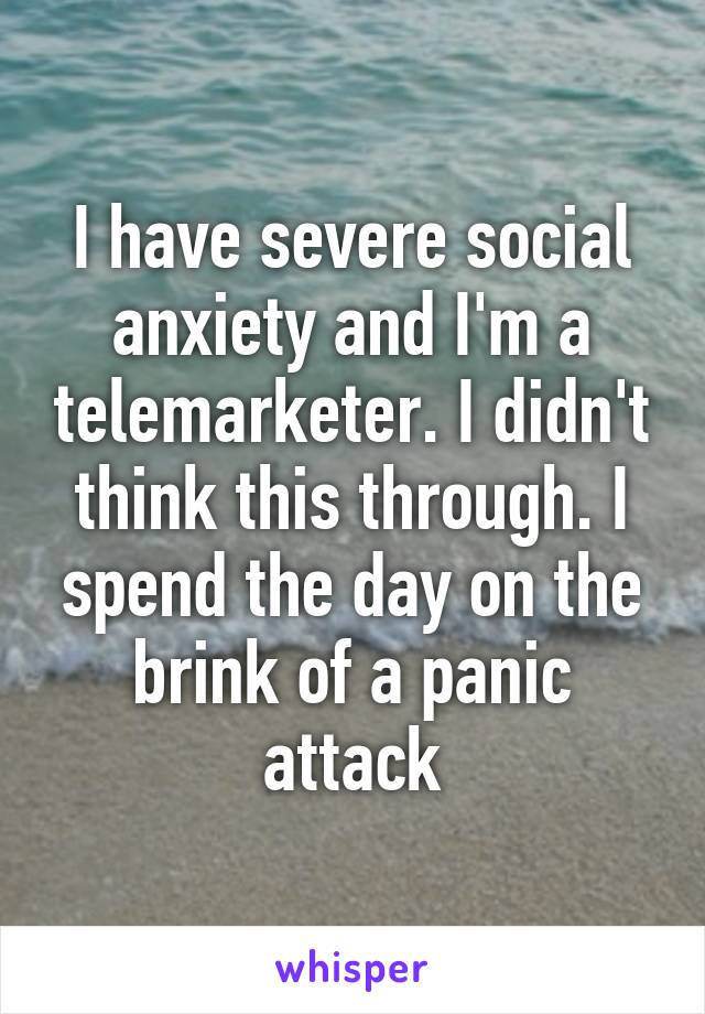 I have severe social anxiety and I'm a telemarketer. I didn't think this through. I spend the day on the brink of a panic attack
