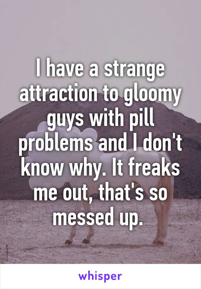 I have a strange attraction to gloomy guys with pill problems and I don't know why. It freaks me out, that's so messed up. 
