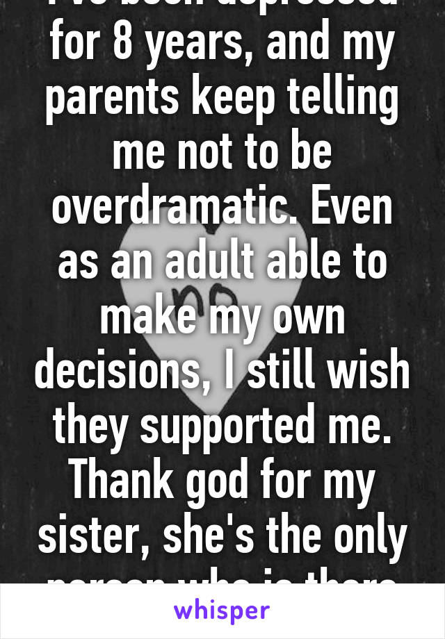 I've been depressed for 8 years, and my parents keep telling me not to be overdramatic. Even as an adult able to make my own decisions, I still wish they supported me. Thank god for my sister, she's the only person who is there for me.