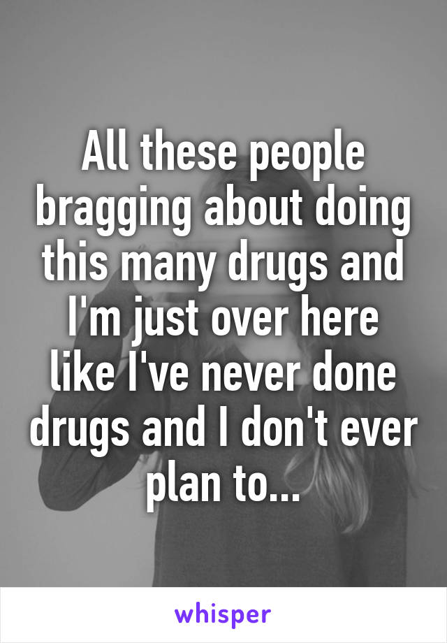 All these people bragging about doing this many drugs and I'm just over here like I've never done drugs and I don't ever plan to...