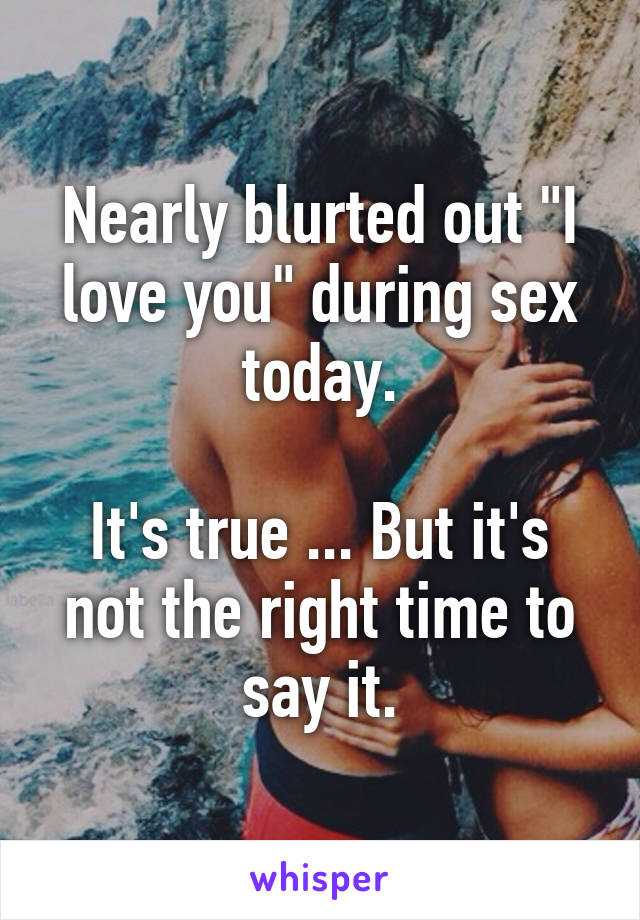Nearly blurted out "I love you" during sex today.

It's true ... But it's not the right time to say it.
