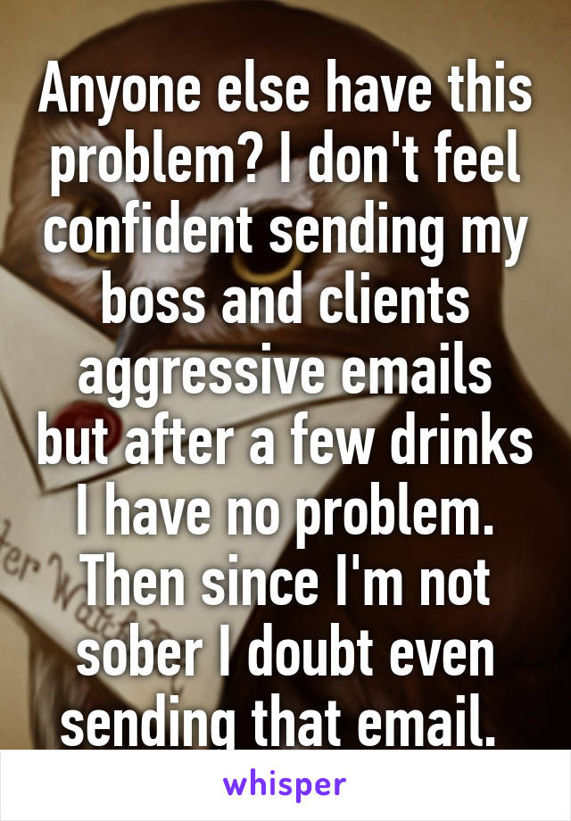 Anyone else have this problem? I don't feel confident sending my boss and clients aggressive emails but after a few drinks I have no problem. Then since I'm not sober I doubt even sending that email. 